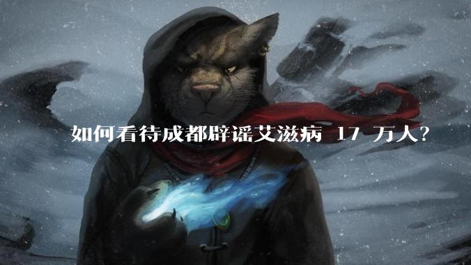 如何看待成都辟谣艾滋病 17 万人？