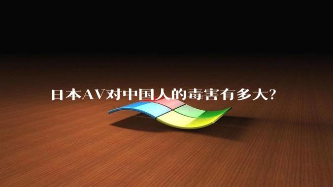 日本AV对中国人的毒害有多大？